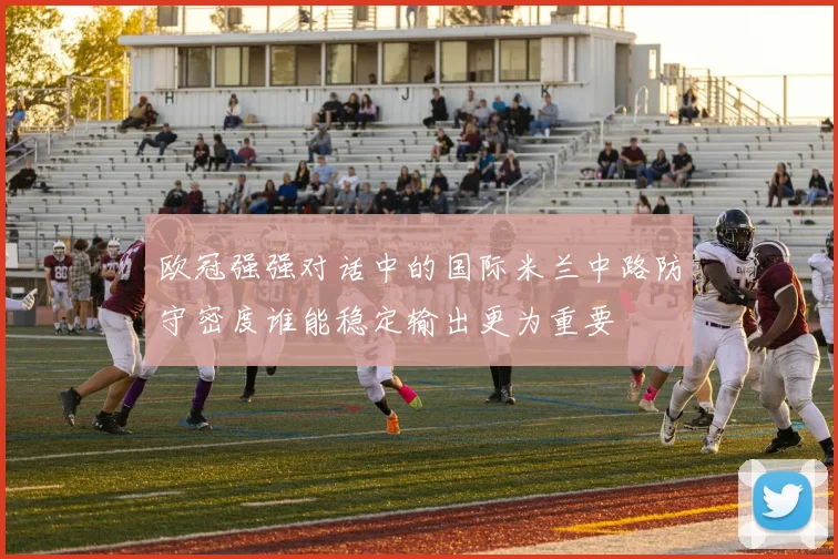 欧冠强强对话中的国际米兰中路防守密度谁能稳定输出更为重要