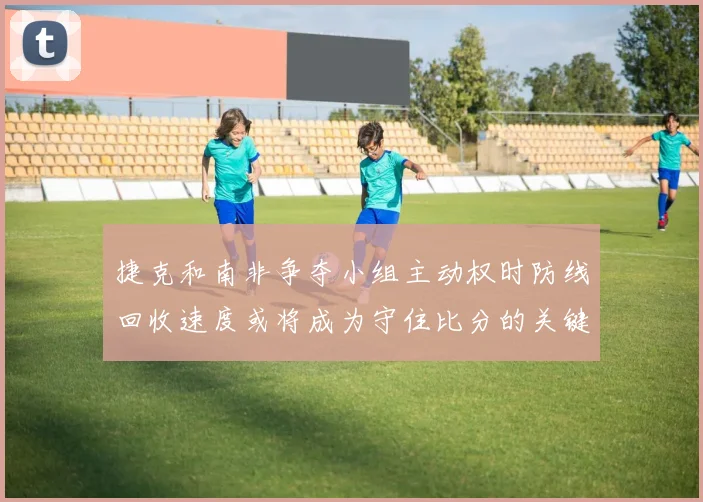 捷克和南非争夺小组主动权时防线回收速度或将成为守住比分的关键