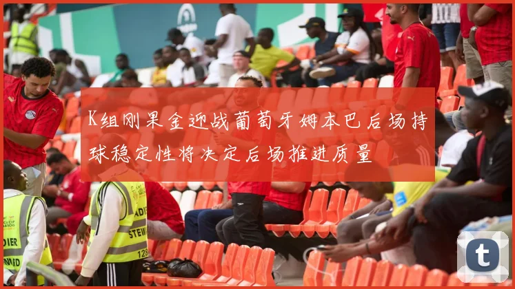 K组刚果金迎战葡萄牙姆本巴后场持球稳定性将决定后场推进质量