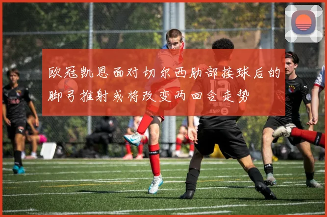 欧冠凯恩面对切尔西肋部接球后的脚弓推射或将改变两回合走势