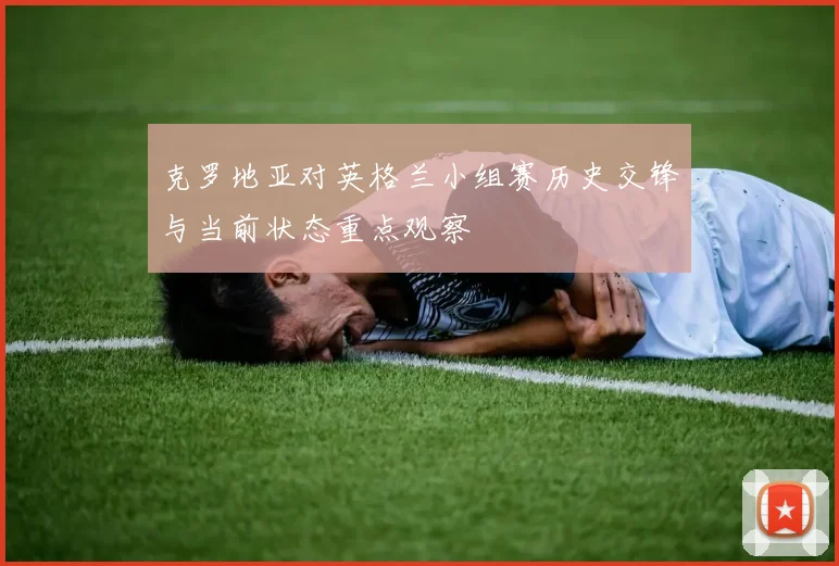 克罗地亚对英格兰小组赛历史交锋与当前状态重点观察
