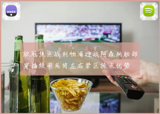 欧冠焦点战利物浦迎战阿森纳肋部穿插频率或将左右禁区抢点优势