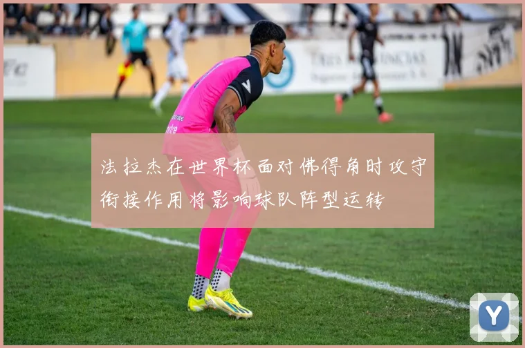 法拉杰在世界杯面对佛得角时攻守衔接作用将影响球队阵型运转
