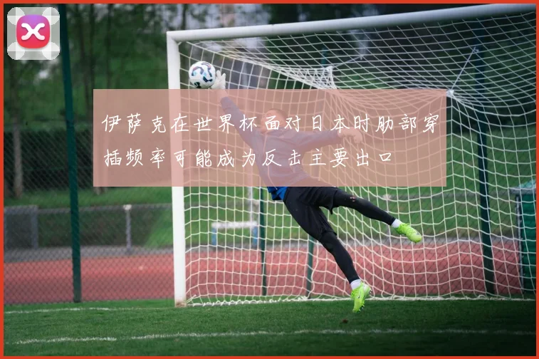 伊萨克在世界杯面对日本时肋部穿插频率可能成为反击主要出口