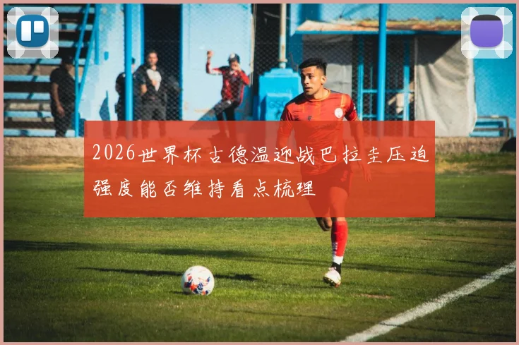 2026世界杯古德温迎战巴拉圭压迫强度能否维持看点梳理