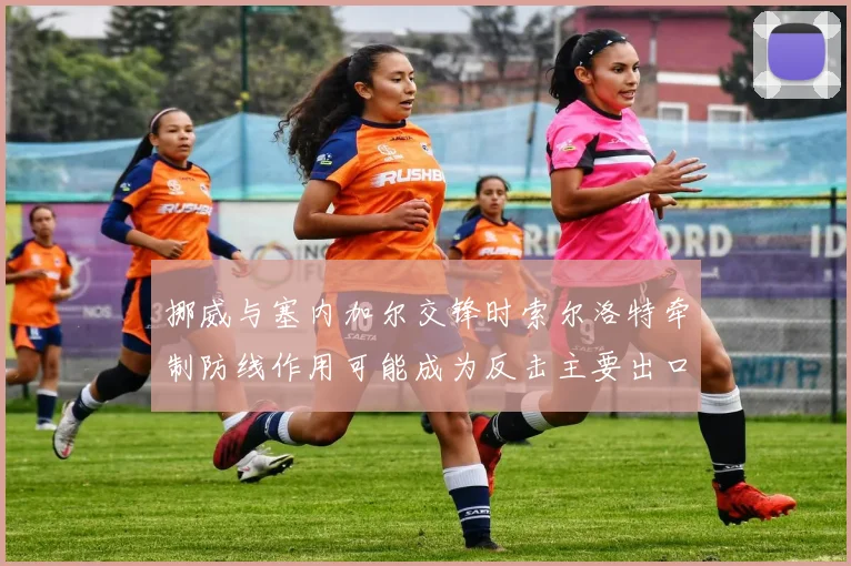 挪威与塞内加尔交锋时索尔洛特牵制防线作用可能成为反击主要出口