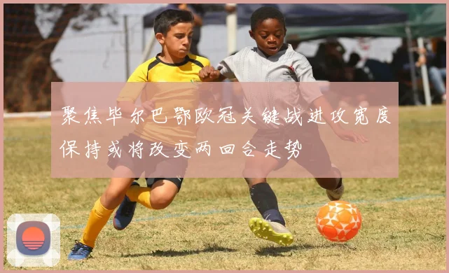 聚焦毕尔巴鄂欧冠关键战进攻宽度保持或将改变两回合走势