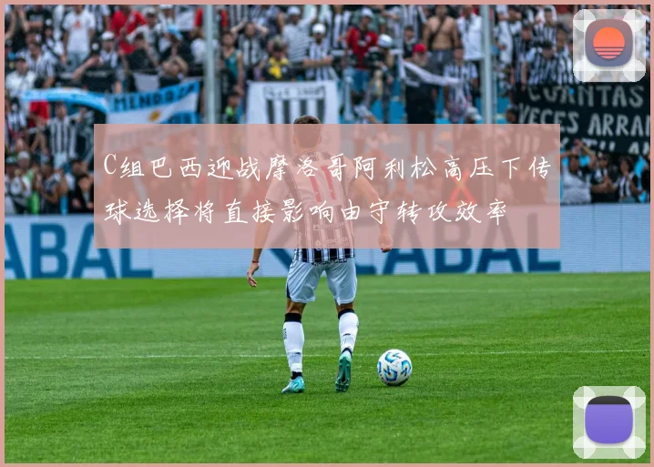C组巴西迎战摩洛哥阿利松高压下传球选择将直接影响由守转攻效率